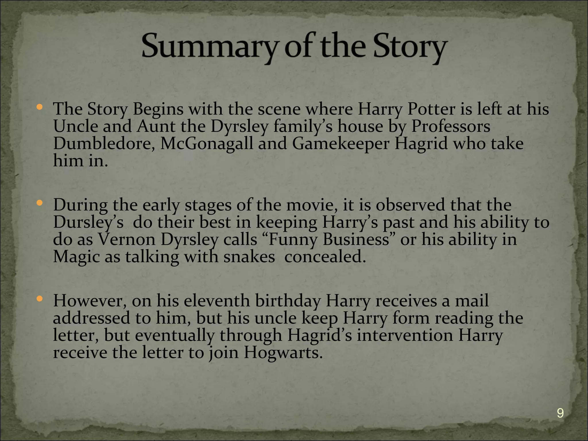  The Story Begins with the scene where Harry Potter is left at his
  Uncle and Aunt the Dyrsley family’s house by Professors
  Dumbledore, McGonagall and Gamekeeper Hagrid who take
  him in.

 During the early stages of the movie, it is observed that the
  Dursley’s do their best in keeping Harry’s past and his ability to
  do as Vernon Dyrsley calls “Funny Business” or his ability in
  Magic as talking with snakes concealed.

 However, on his eleventh birthday Harry receives a mail
  addressed to him, but his uncle keep Harry form reading the
  letter, but eventually through Hagrid’s intervention Harry
  receive the letter to join Hogwarts.


                                                                       9
 