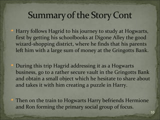  Harry follows Hagrid to his journey to study at Hogwarts,
  first by getting his schoolbooks at Digone Alley the good
  wizard-shopping district, where he finds that his parents
  left him with a large sum of money at the Gringotts Bank.

 During this trip Hagrid addressing it as a Hogwarts
  business, go to a rather secure vault in the Gringotts Bank
  and obtain a small object which he hesitate to share about
  and takes it with him creating a puzzle in Harry.

 Then on the train to Hogwarts Harry befriends Hermione
  and Ron forming the primary social group of focus.
                                                                10
 