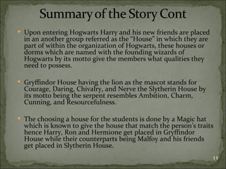  Upon entering Hogwarts Harry and his new friends are placed
  in an another group referred as the “House” in which they are
  part of within the organization of Hogwarts, these houses or
  dorms which are named with the founding wizards of
  Hogwarts by its motto give the members what qualities they
  need to possess.

 Gryffindor House having the lion as the mascot stands for
  Courage, Daring, Chivalry, and Nerve the Slytherin House by
  its motto being the serpent resembles Ambition, Charm,
  Cunning, and Resourcefulness.

 The choosing a house for the students is done by a Magic hat
  which is known to give the house that match the person’s traits
  hence Harry, Ron and Hermione get placed in Gryffindor
  House while their counterparts being Malfoy and his friends
  get placed in Slytherin House.
                                                                  11
 