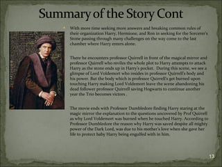    With more time seeking more answers and breaking common rules of
    their organization Harry, Hermione, and Ron in seeking for the Sorcerer's
    Stone passing through many challenges on the way come to the last
    chamber where Harry enters alone.


   There he encounters professor Quirrell in front of the magical mirror and
    professor Quirrell who reviles the whole plot to Harry attempts to attack
    Harry as the stone ends up in Harry’s pocket. During this scene, we see a
    glimpse of Lord Voldemort who resides in professor Quirrell’s body and
    his power. But the body which is professor Quirrell‘s get burned upon
    touching Harry making Lord Voldemort leave the scene abandoning his
    dead follower professor Quirrell saving Hogwarts to continue another
    year the Trio becomes victors .


   The movie ends with Professor Dumbledore finding Harry staring at the
    magic mirror the explanation to the questions uncovered by Prof Quirrell
    as why Lord Voldemort was burned when he touched Harry. According to
    Professor Dumbledore the reason why Harry was saved despite all mighty
    power of the Dark Lord, was due to his mother’s love when she gave her
    life to protect baby Harry being engulfed with in him.




                                                                                13
 