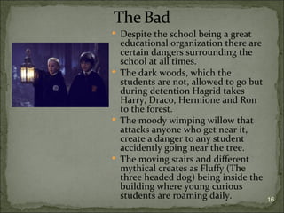  Despite the school being a great
  educational organization there are
  certain dangers surrounding the
  school at all times.
 The dark woods, which the
  students are not, allowed to go but
  during detention Hagrid takes
  Harry, Draco, Hermione and Ron
  to the forest.
 The moody wimping willow that
  attacks anyone who get near it,
  create a danger to any student
  accidently going near the tree.
 The moving stairs and different
  mythical creates as Fluffy (The
  three headed dog) being inside the
  building where young curious
  students are roaming daily.           16
 