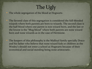  The whole segregation of the blood at Hogwarts


 The favored class of this segregation is considered the full-blooded
  wizards where both parents are born to wizards. The second class is
  the half blood where one parent is non-wizard born, and the last or
  the lowest is the “Mug blood” where both parents are none wizard
  born and none wizards as in the case of Hermione.

 The keepers of this philosophy is the Malfoyd family specially Draco
  and his father who believe that none wizard kids or children as the
  Wesley’s should not enter a school as Hogwarts because of their
  economical and social standing being none aristocratic.




                                                                         17
 