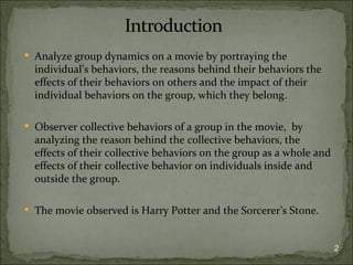  Analyze group dynamics on a movie by portraying the
  individual’s behaviors, the reasons behind their behaviors the
  effects of their behaviors on others and the impact of their
  individual behaviors on the group, which they belong.

 Observer collective behaviors of a group in the movie, by
  analyzing the reason behind the collective behaviors, the
  effects of their collective behaviors on the group as a whole and
  effects of their collective behavior on individuals inside and
  outside the group.

 The movie observed is Harry Potter and the Sorcerer’s Stone.



                                                                      2
 