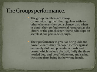  The group members are always
  communicating their finding plans with each
  other whenever they get a chance, also when
  in doubt they go find external resources as the
  library or the gamekeeper Hagrid who slips on
  secrets if one persuade enough.

 Their performance is great as being kids and
  novice wizards they managed victory against
  extremely dark and powerful wizards and
  beasts, which include the troll, fluffy the three
  headed dog, and Lord Voldemort, and saving
  the stone from being in the wrong hands.


                                                      22
 