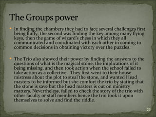  In finding the chambers they had to face several challenges first
  being fluffy, the second was finding the key among many flying
  keys, then the game of wizard’s chess in which they all
  communicated and coordinated with each other in coming to
  common decisions in obtaining victory over the puzzles.

 The Trio also showed their power by finding the answers to the
  questions of what is the magical stone, the implications of it
  being missing, and then took action when the school failed to
  take action as a collective. They first went to their house
  mistress about the plot to steal the stone, and wanted Head
  masters to be informed but she comfort the trio by stating that
  the stone is save but the head masters is out on ministry
  matters. Nevertheless, failed to check the story of the trio with
  other faculty or staff members hence the trio took it upon
  themselves to solve and find the riddle.
                                                                      23
 