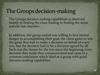  The Groups decision making capabilities is observed
  mainly in finding the clues leading to finding the stone
  and the last chamber.

 In addition, the group united was willing to face mortal
  danger in accomplishing their goal, the chess game to win
  the game Ron had to make a decision on behalf of every
  one, but the decision had to be a decision agreed by all.
  Such was the theme for the trio since the beginning every
  decision they made they communicated and came to a
  common conclusion which label as a group with good
  decision-making capabilities.

                                                              24
 
