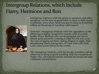  Intergroup relations with the group in question and other
  members can be seen as good when it came to their house
  Gryffindor, even when Nevil was put to sleep to avoid him
  telling on the group it was done with respect.

 However, intergroup relations with the opposition as the
  slithering is highly competitive mainly with it’s youth
  leader Draco Malfoyd who was keeping his eye out to
  obtain good points by creating trouble for the trio as in
  the case of spying on them visiting Hagrid at night. Also
  abandoning Harry during time of crisis when the Dark
  Lord come across Harry in the woods.

 The intergroup relations with the faculty members can be
  observed as being in good standing with the exception of
  Snape who, showed favoritism towards his house and had
  a biasness toward Harry.



                                                              27
 