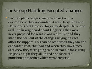  The excepted changes can be seen as the new
 environment they uncounted, it was Harry, Ron and
 Hermione’s first time in Hogwarts, despite Hermione
 and Ron having heard about Hogwarts they were
 never prepared for what it was really like and they
 made the best out of the changes relying on each
 other for support. This can be seen when they saw the
 enchanted roof, the food and when they saw Draco
 and knew they were going to be in trouble for visiting
 Hagrid at night they all united and faced the
 punishment together which was detention.
                                                          28
 
