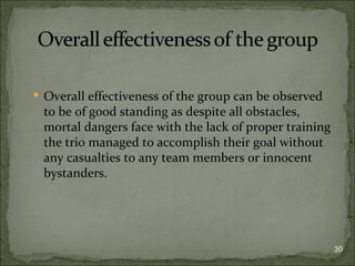  Overall effectiveness of the group can be observed
 to be of good standing as despite all obstacles,
 mortal dangers face with the lack of proper training
 the trio managed to accomplish their goal without
 any casualties to any team members or innocent
 bystanders.




                                                        30
 