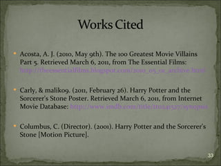  Acosta, A. J. (2010, May 9th). The 100 Greatest Movie Villains
  Part 5. Retrieved March 6, 2011, from The Essential Films:
  http://theessentialfilms.blogspot.com/2010_05_01_archive.html

 Carly, & malik09. (2011, February 26). Harry Potter and the
  Sorcerer's Stone Poster. Retrieved March 6, 2011, from Internet
  Movie Database: http://www.imdb.com/title/tt0241527/synopsis

 Columbus, C. (Director). (2001). Harry Potter and the Sorcerer's
  Stone [Motion Picture].


                                                                     33
 
