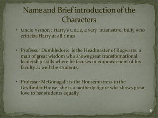 • Uncle Vernon : Harry’s Uncle, a very insensitive, bully who
  criticize Harry at all times

• Professor Dumbledore: is the Headmaster of Hogwarts, a
  man of great wisdom who shows great transformational
  leadership skills where he focuses in empowerment of his
  faculty as well the students.

• Professor McGonagall: is the Housemistress to the
  Gryffindor House, she is a motherly figure who shows great
  love to her students equally.


                                                                5
 