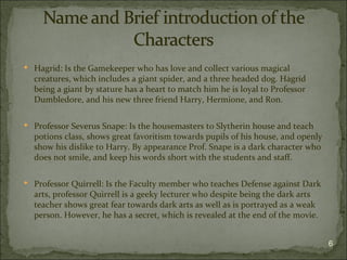  Hagrid: Is the Gamekeeper who has love and collect various magical
  creatures, which includes a giant spider, and a three headed dog. Hagrid
  being a giant by stature has a heart to match him he is loyal to Professor
  Dumbledore, and his new three friend Harry, Hermione, and Ron.

 Professor Severus Snape: Is the housemasters to Slytherin house and teach
  potions class, shows great favoritism towards pupils of his house, and openly
  show his dislike to Harry. By appearance Prof. Snape is a dark character who
  does not smile, and keep his words short with the students and staff.

 Professor Quirrell: Is the Faculty member who teaches Defense against Dark
  arts, professor Quirrell is a geeky lecturer who despite being the dark arts
  teacher shows great fear towards dark arts as well as is portrayed as a weak
  person. However, he has a secret, which is revealed at the end of the movie.


                                                                                  6
 
