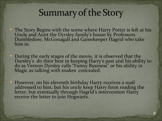  The Story Begins with the scene where Harry Potter is left at his
  Uncle and Aunt the Dyrsley family’s house by Professors
  Dumbledore, McGonagall and Gamekeeper Hagrid who take
  him in.

 During the early stages of the movie, it is observed that the
  Dursley’s do their best in keeping Harry’s past and his ability to
  do as Vernon Dyrsley calls “Funny Business” or his ability in
  Magic as talking with snakes concealed.

 However, on his eleventh birthday Harry receives a mail
  addressed to him, but his uncle keep Harry form reading the
  letter, but eventually through Hagrid’s intervention Harry
  receive the letter to join Hogwarts.


                                                                       9
 