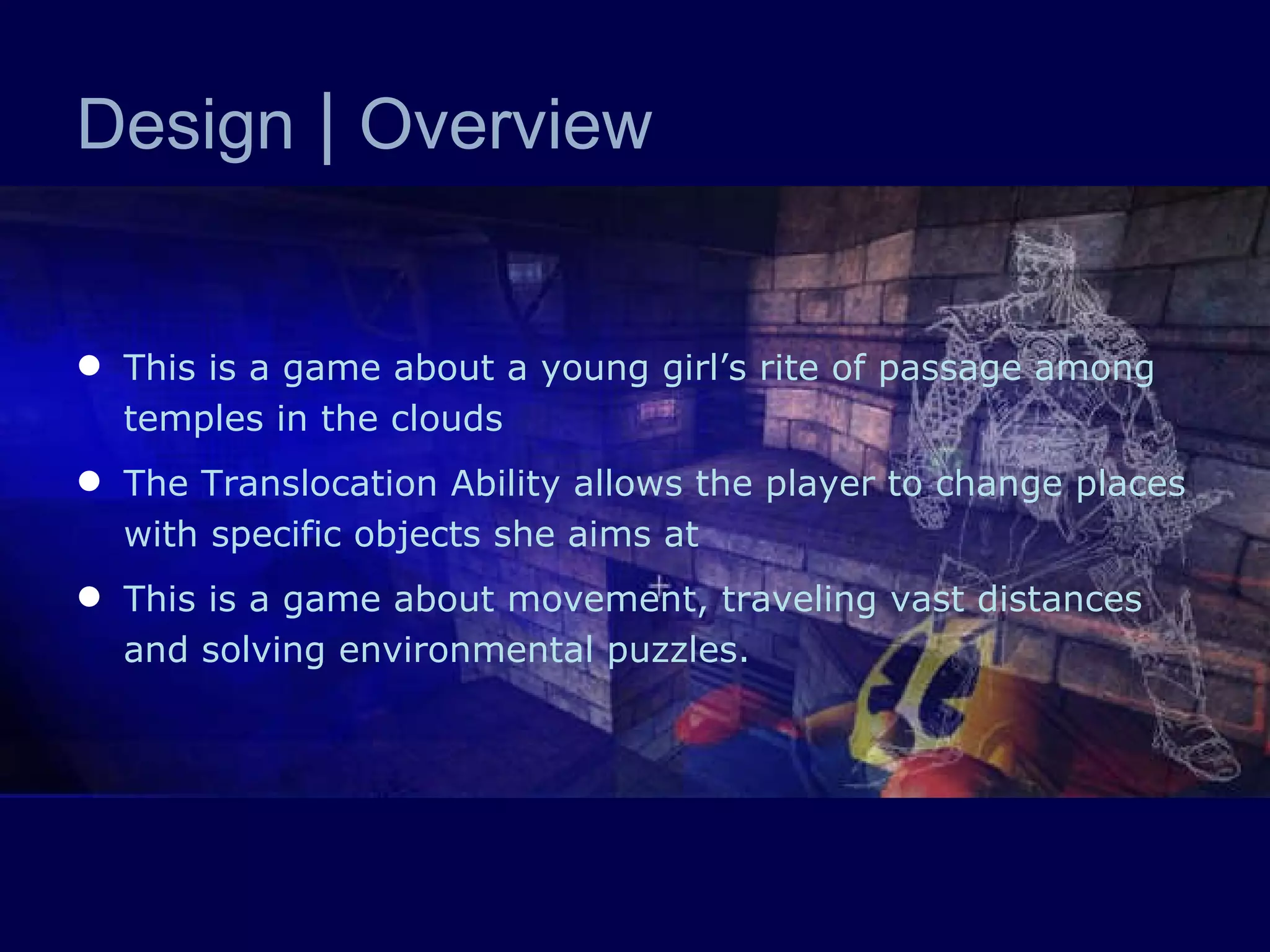 Design  |  Overview This is a game about a young girl’s rite of passage among temples in the clouds The Translocation Ability allows the player to change places with specific objects she aims at This is a game about movement, traveling vast distances and solving environmental puzzles.  