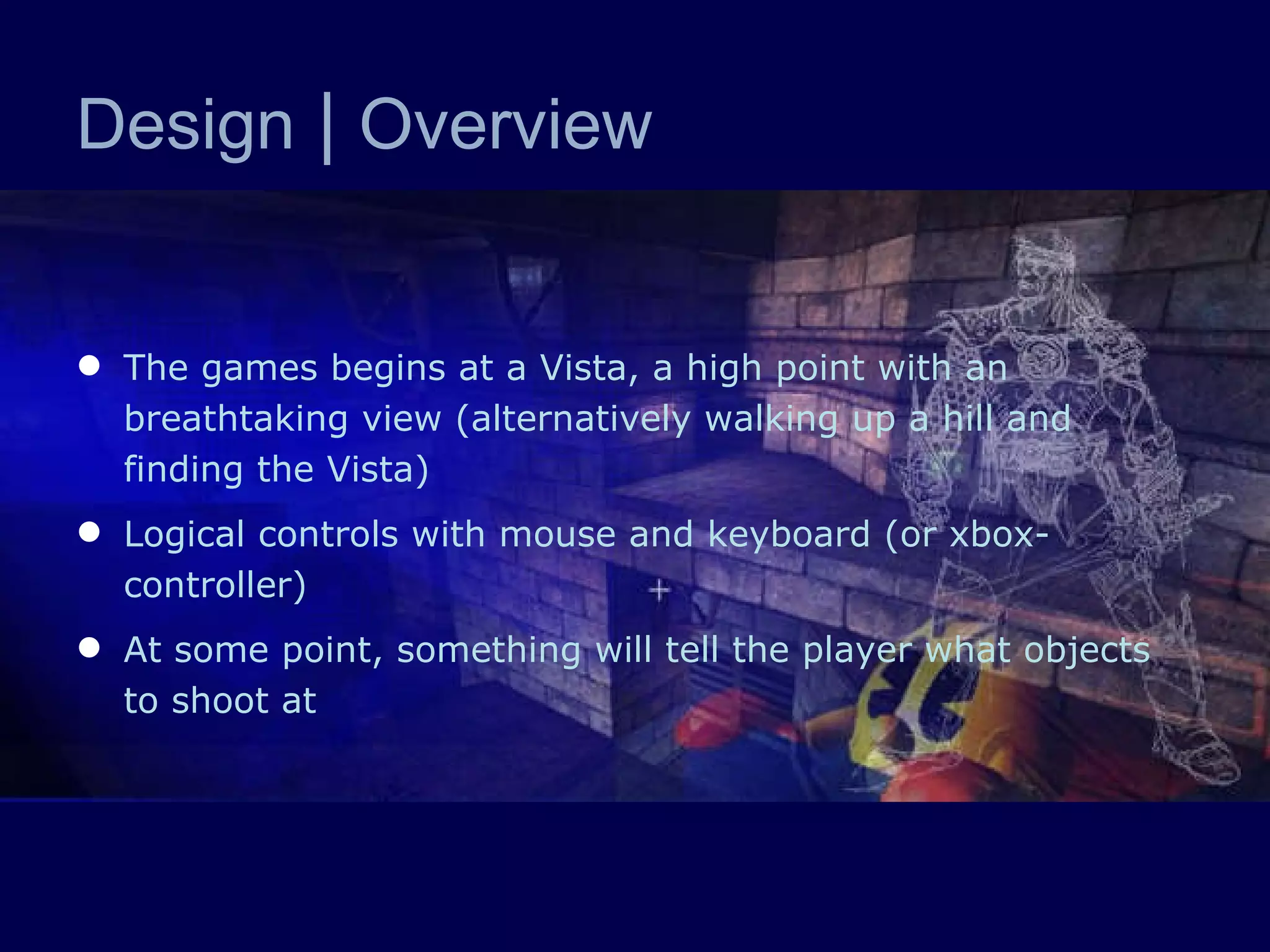 Design  |  Overview The games begins at a Vista, a high point with an breathtaking view (alternatively walking up a hill and finding the Vista) Logical controls with mouse and keyboard (or xbox-controller) At some point, something will tell the player what objects to shoot at 