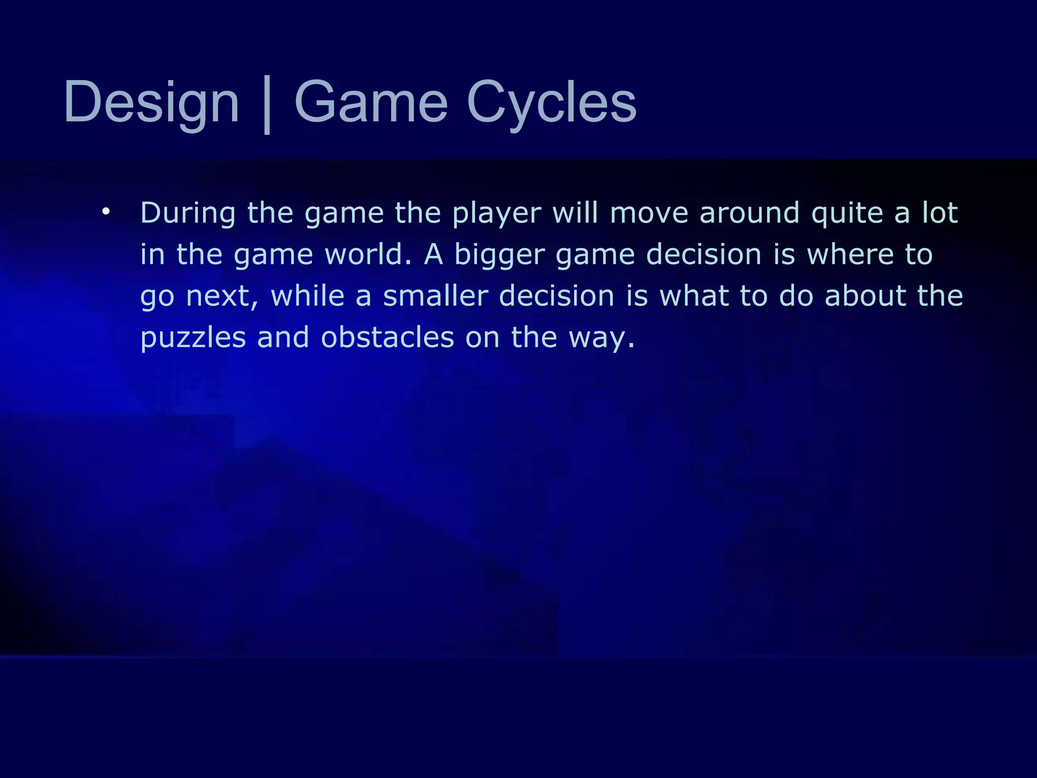 Design  |  Game Cycles During the game the player will move around quite a lot in the game world. A bigger game decision is where to go next, while a smaller decision is what to do about the puzzles and obstacles on the way.  