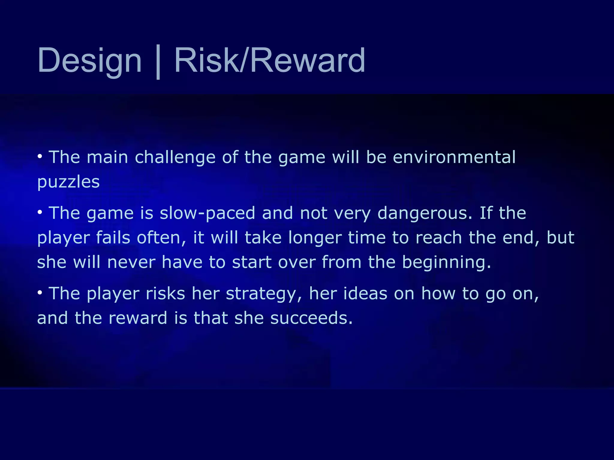 Design  |  Risk/Reward The main challenge of the game will be environmental puzzles The game is slow-paced and not very dangerous. If the player fails often, it will take longer time to reach the end, but she will never have to start over from the beginning. The player risks her strategy, her ideas on how to go on, and the reward is that she succeeds.  