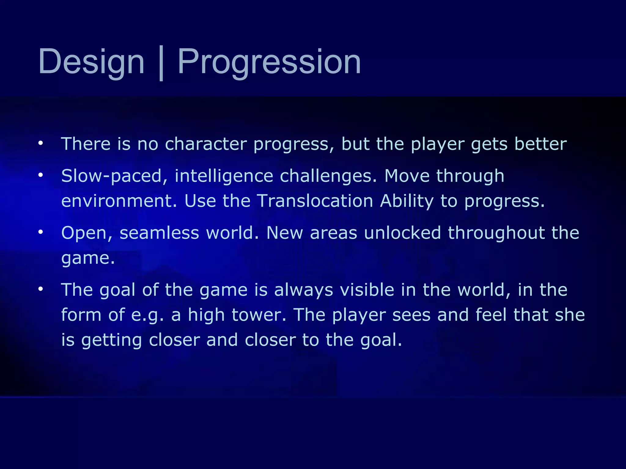 Design  |  Progression There is no character progress, but the player gets better Slow-paced, intelligence challenges. Move through environment. Use the Translocation Ability to progress.  Open, seamless world. New areas unlocked throughout the game.  The goal of the game is always visible in the world, in the form of e.g. a high tower. The player sees and feel that she is getting closer and closer to the goal.  