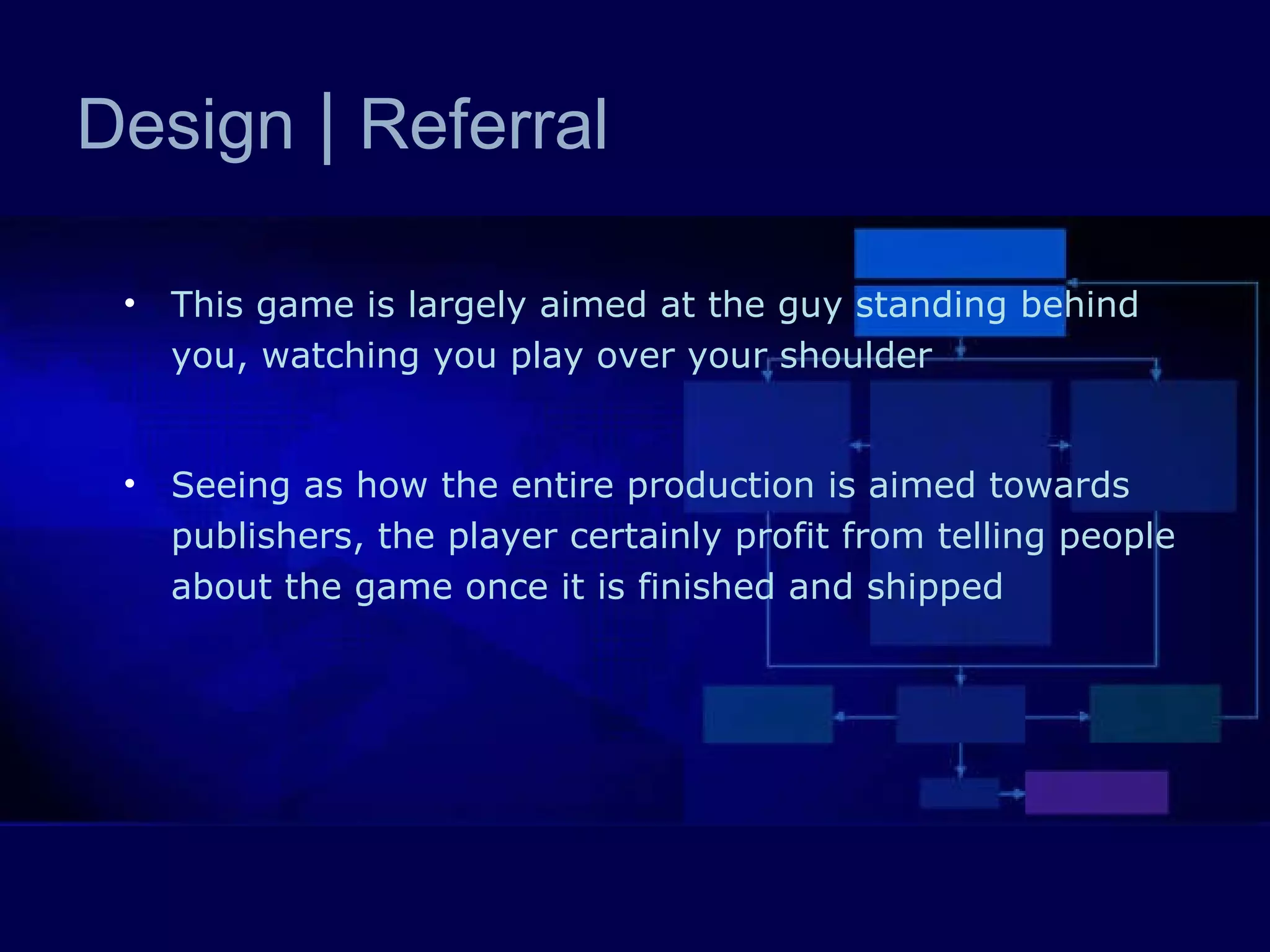 This game is largely aimed at the guy standing behind you, watching you play over your shoulder Seeing as how the entire production is aimed towards publishers, the player certainly profit from telling people about the game once it is finished and shipped Design  |  Referral 