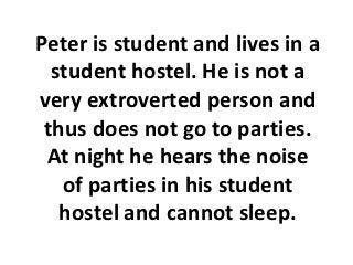 Peter is student and lives in a
  student hostel. He is not a
very extroverted person and
 thus does not go to parties.
 At night he hears the noise
   of parties in his student
   hostel and cannot sleep.
 