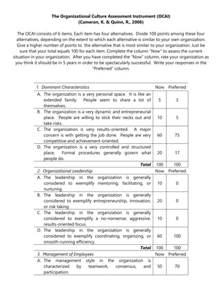 The Organizational Culture Assessment Instrument (OCAI)
(Cameron, K. & Quinn, R., 2006)
The OCAI consists of 6 items. Each item has four alternatives. Divide 100 points among these four
alternatives, depending on the extent to which each alternative is similar to your own organization.
Give a higher number of points to the alternative that is most similar to your organization. Just be
sure that your total equals 100 for each item. Complete the column “Now” to assess the current
situation in your organization. After you have completed the “Now” column, rate your organization as
you think it should be in 5 years in order to be spectacularly successful. Write your responses in the
“Preferred” column.
1. Dominant Characteristics Now Preferred
A. The organization is a very personal space. It is like an
extended family. People seem to share a lot of
themselves.
5 3
B. The organization is a very dynamic and entrepreneurial
place. People are willing to stick their necks out and
take risks.
10 5
C. The organization is very results-oriented. A major
concern is with getting the job done. People are very
competitive and achievement-oriented.
60 75
D. The organization is a very controlled and structured
place. Formal procedures generally govern what
people do.
20 17
Total 100 100
2. Organizational Leadership Now Preferred
A. The leadership in the organization is generally
considered to exemplify mentoring, facilitating, or
nurturing.
10 0
B. The leadership in the organization is generally
considered to exemplify entrepreneurship, innovation,
or risk taking.
20 0
C. The leadership in the organization is generally
considered to exemplify a no-nonsense, aggressive,
results-oriented focus.
10 0
D. The leadership in the organization is generally
considered to exemplify coordinating, organizing, or
smooth-running efficiency.
60 100
Total 100 100
3. Management of Employees Now Preferred
A. The management style in the organization is
characterized by teamwork, consensus, and
participation.
50 70
 