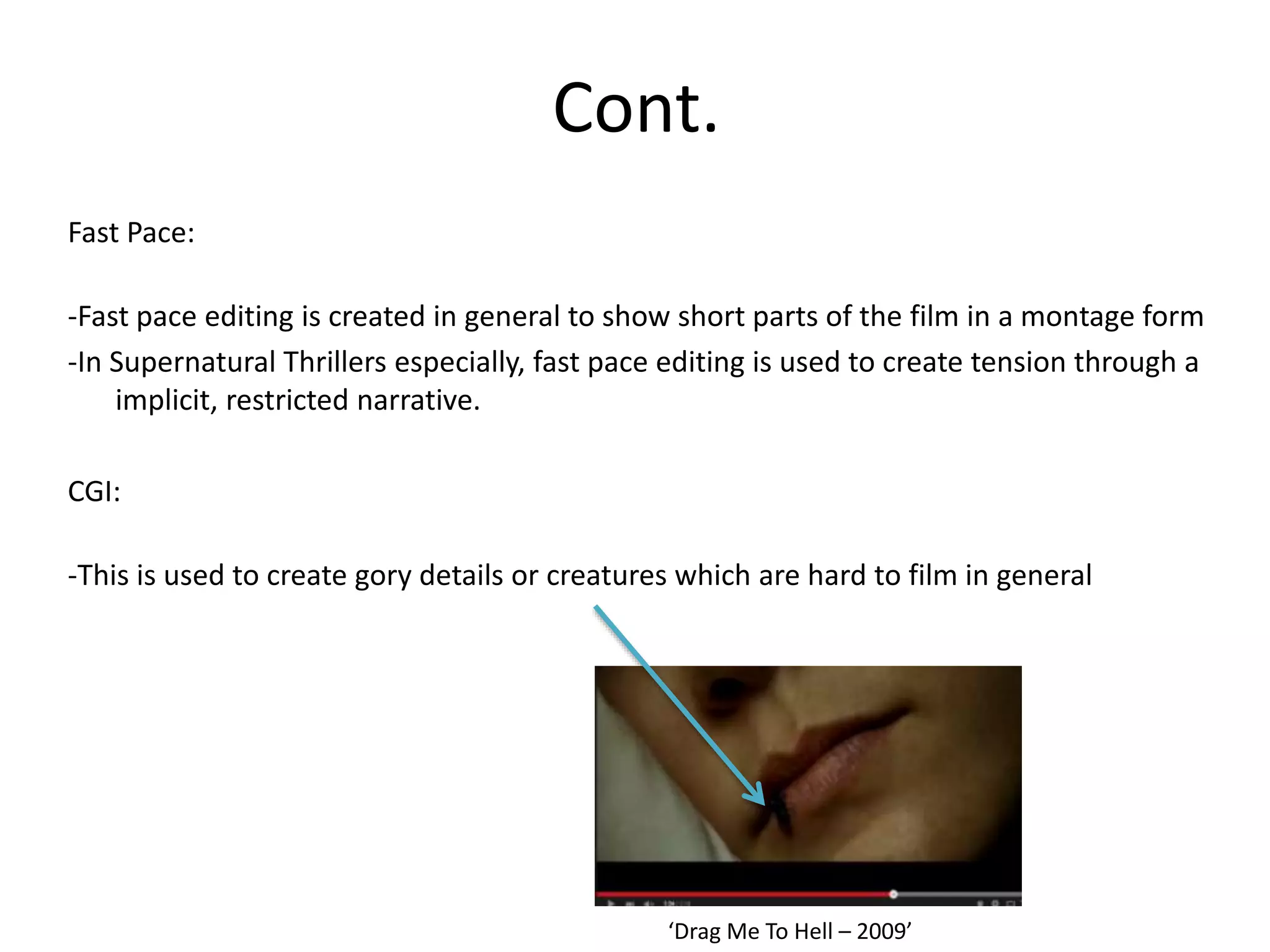 Cont.
Fast Pace:
-Fast pace editing is created in general to show short parts of the film in a montage form
-In Supernatural Thrillers especially, fast pace editing is used to create tension through a
implicit, restricted narrative.
CGI:
-This is used to create gory details or creatures which are hard to film in general
‘Drag Me To Hell – 2009’
 