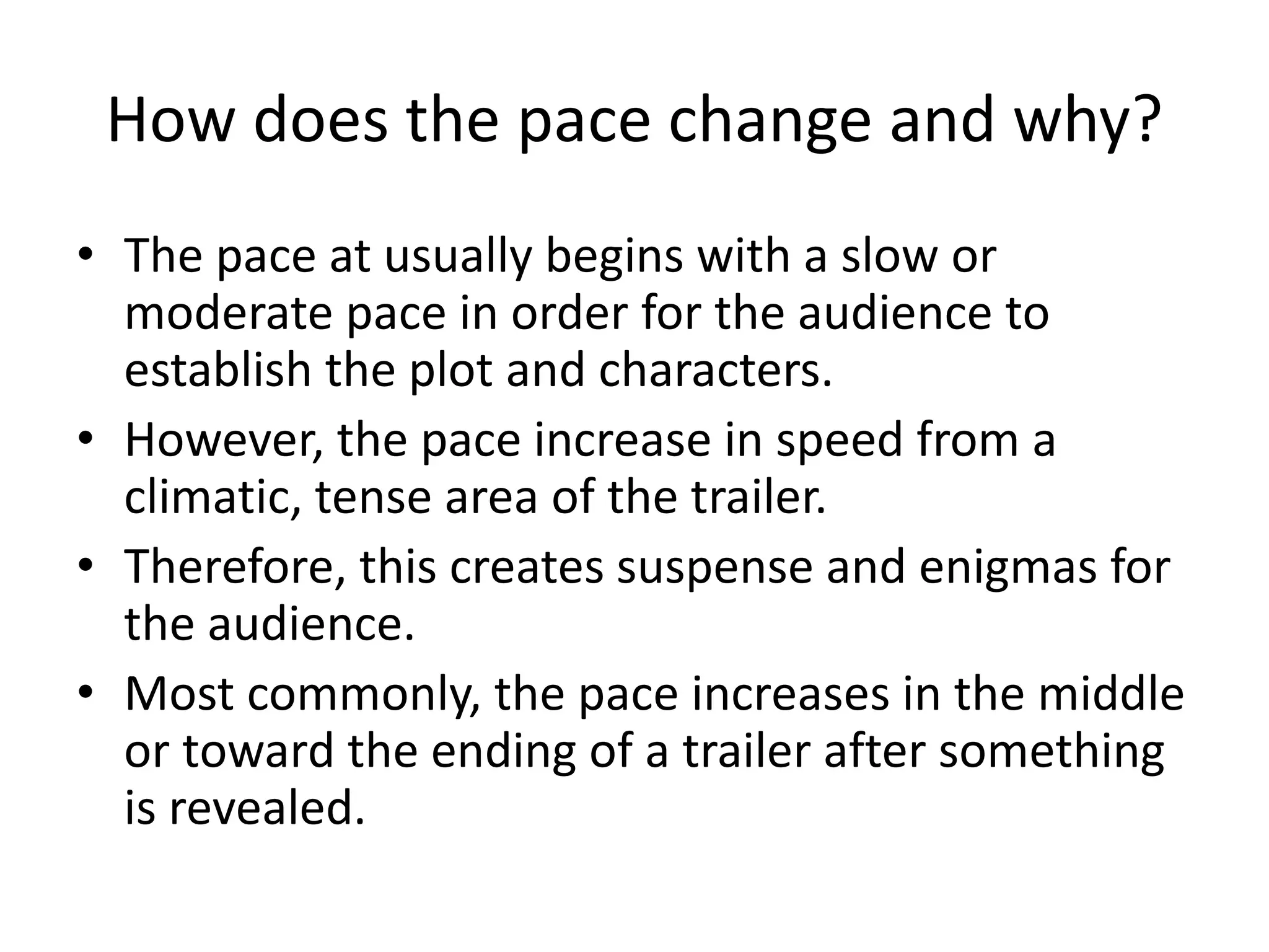 How does the pace change and why?
• The pace at usually begins with a slow or
moderate pace in order for the audience to
establish the plot and characters.
• However, the pace increase in speed from a
climatic, tense area of the trailer.
• Therefore, this creates suspense and enigmas for
the audience.
• Most commonly, the pace increases in the middle
or toward the ending of a trailer after something
is revealed.
 