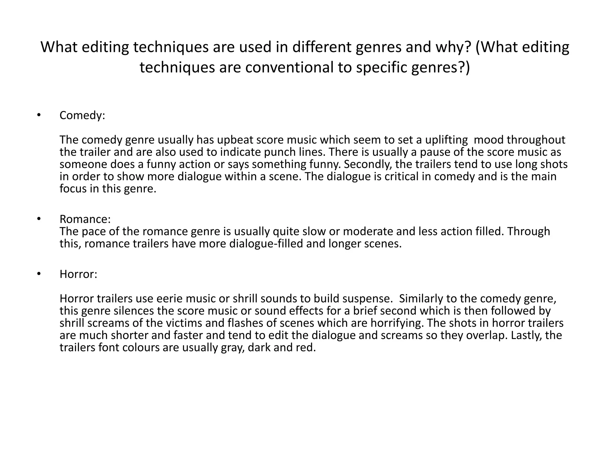 What editing techniques are used in different genres and why? (What editing
techniques are conventional to specific genres?)
• Comedy:
The comedy genre usually has upbeat score music which seem to set a uplifting mood throughout
the trailer and are also used to indicate punch lines. There is usually a pause of the score music as
someone does a funny action or says something funny. Secondly, the trailers tend to use long shots
in order to show more dialogue within a scene. The dialogue is critical in comedy and is the main
focus in this genre.
• Romance:
The pace of the romance genre is usually quite slow or moderate and less action filled. Through
this, romance trailers have more dialogue-filled and longer scenes.
• Horror:
Horror trailers use eerie music or shrill sounds to build suspense. Similarly to the comedy genre,
this genre silences the score music or sound effects for a brief second which is then followed by
shrill screams of the victims and flashes of scenes which are horrifying. The shots in horror trailers
are much shorter and faster and tend to edit the dialogue and screams so they overlap. Lastly, the
trailers font colours are usually gray, dark and red.
 