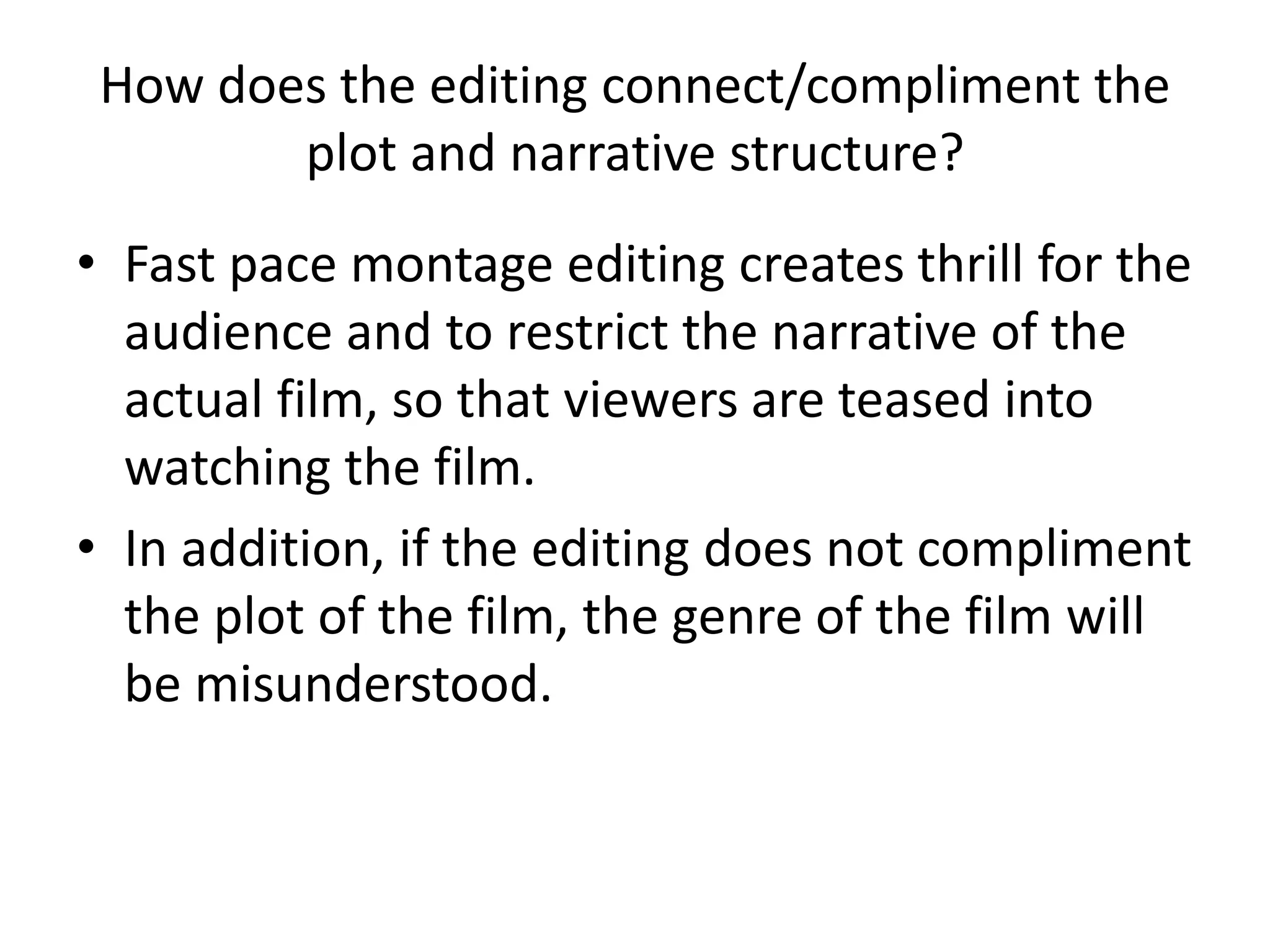 How does the editing connect/compliment the
plot and narrative structure?
• Fast pace montage editing creates thrill for the
audience and to restrict the narrative of the
actual film, so that viewers are teased into
watching the film.
• In addition, if the editing does not compliment
the plot of the film, the genre of the film will
be misunderstood.
 