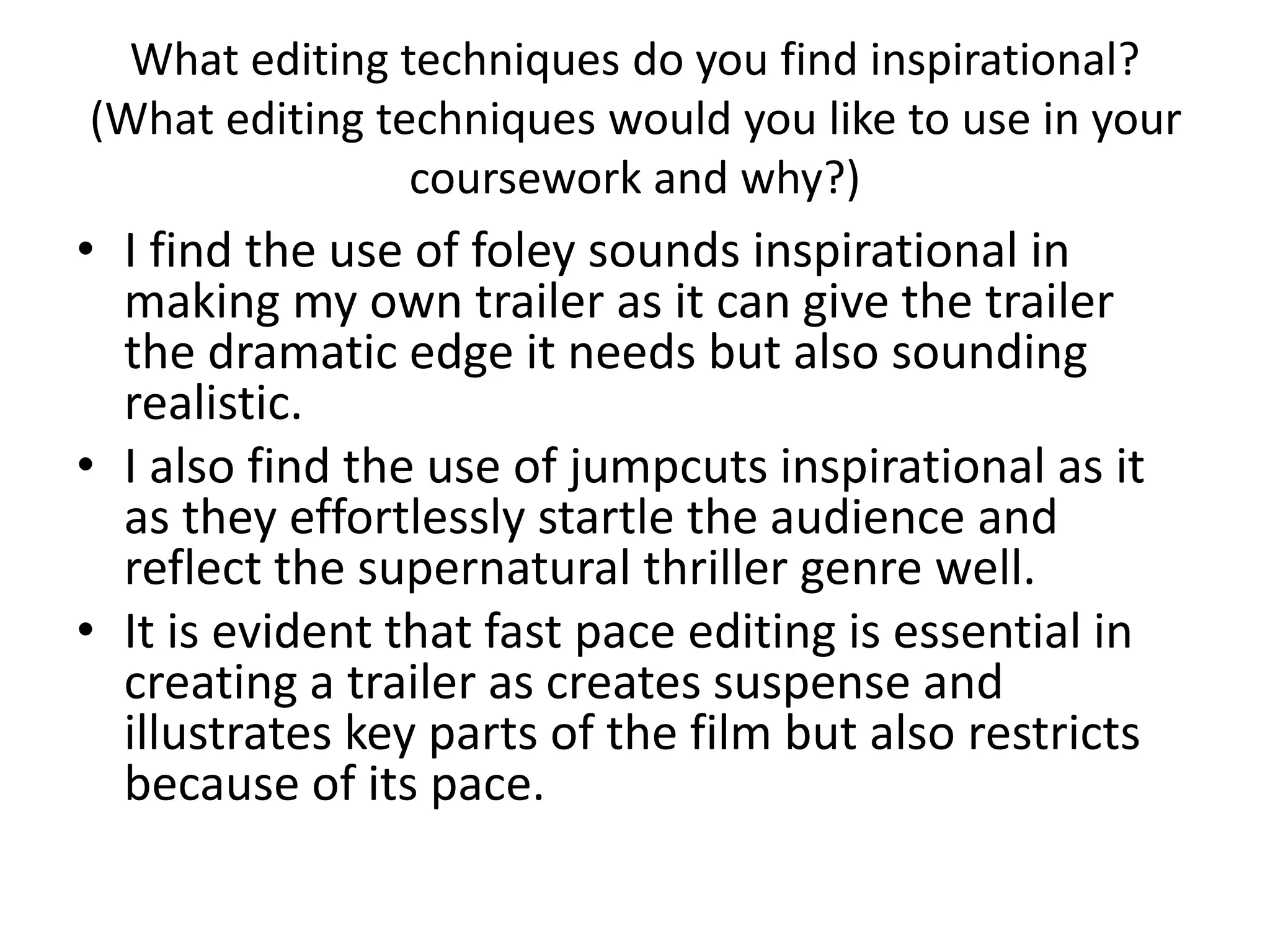What editing techniques do you find inspirational?
(What editing techniques would you like to use in your
coursework and why?)
• I find the use of foley sounds inspirational in
making my own trailer as it can give the trailer
the dramatic edge it needs but also sounding
realistic.
• I also find the use of jumpcuts inspirational as it
as they effortlessly startle the audience and
reflect the supernatural thriller genre well.
• It is evident that fast pace editing is essential in
creating a trailer as creates suspense and
illustrates key parts of the film but also restricts
because of its pace.
 