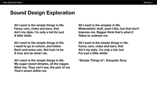 Fake Boyfriend Robot Xintong Li
Sound Design Exploration
All I want is the simple things in life.
Fancy cars, clubs and bars, that
Ain't my style. I'm only a kid for just
A little while.
All I want is the simple things in life.
I need to go to school, and follow
Each and every rule. Not tryin to be
A fool, but do what I do.
All I want is the simple things in life.
My sugar sweet dimples, all the niggas
Want me. They can't see, the part of me
That's smart within me.
All I want is the simples in life.
Materialistic stuff, yeah I like, but that don't
Impress me. Niggas think that's what it
Takes to undress me.
All I want is the simple things in life.
Fancy cars, clubs and bars, that
Ain't my style. I'm only a kid, but
For just a little while!
“Simple Things In”, Kenyetta Terry
 