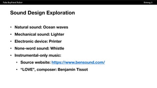 Fake Boyfriend Robot Xintong Li
Sound Design Exploration
• Natural sound: Ocean waves
• Mechanical sound: Lighter
• Electronic device: Printer
• None-word sound: Whistle
• Instrumental-only music:
• Source website: https://www.bensound.com/
• “LOVE”, composer: Benjamin Tissot
 