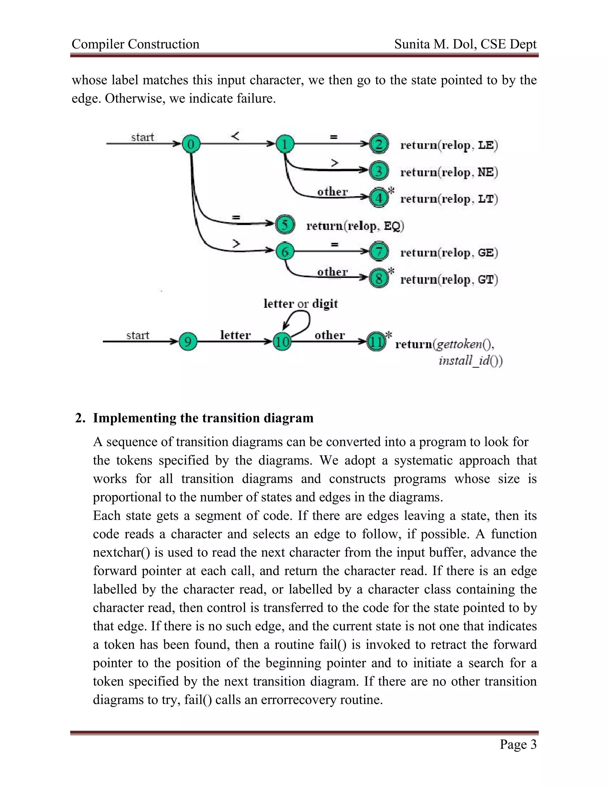 Compiler Construction Sunita M. Dol, CSE Dept
Page 3
whose label matches this input character, we then go to the state pointed to by the
edge. Otherwise, we indicate failure.
2. Implementing the transition diagram
A sequence of transition diagrams can be converted into a program to look for
the tokens specified by the diagrams. We adopt a systematic approach that
works for all transition diagrams and constructs programs whose size is
proportional to the number of states and edges in the diagrams.
Each state gets a segment of code. If there are edges leaving a state, then its
code reads a character and selects an edge to follow, if possible. A function
nextchar() is used to read the next character from the input buffer, advance the
forward pointer at each call, and return the character read. If there is an edge
labelled by the character read, or labelled by a character class containing the
character read, then control is transferred to the code for the state pointed to by
that edge. If there is no such edge, and the current state is not one that indicates
a token has been found, then a routine fail() is invoked to retract the forward
pointer to the position of the beginning pointer and to initiate a search for a
token specified by the next transition diagram. If there are no other transition
diagrams to try, fail() calls an errorrecovery routine.
 