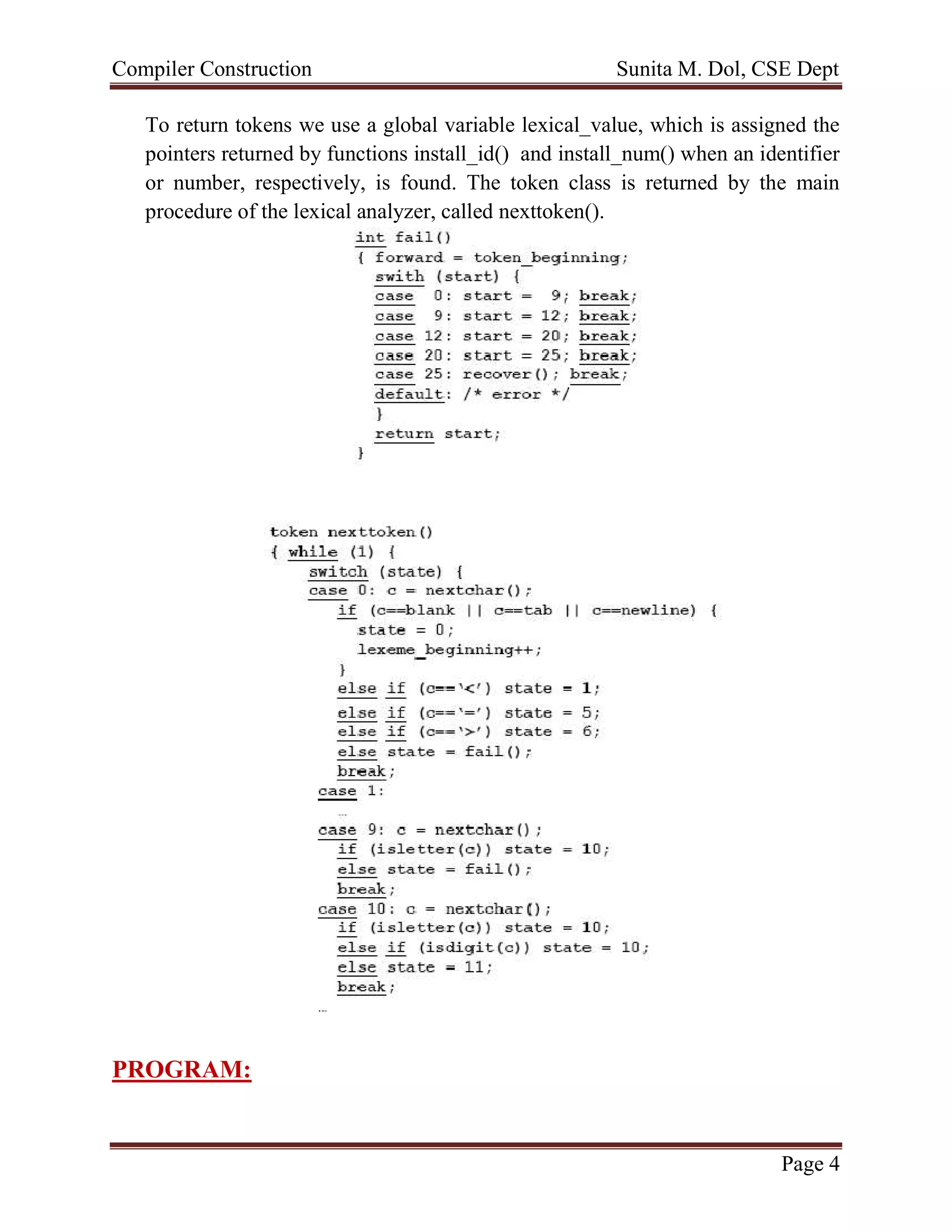 Compiler Construction Sunita M. Dol, CSE Dept
Page 4
To return tokens we use a global variable lexical_value, which is assigned the
pointers returned by functions install_id() and install_num() when an identifier
or number, respectively, is found. The token class is returned by the main
procedure of the lexical analyzer, called nexttoken().
PROGRAM:
 