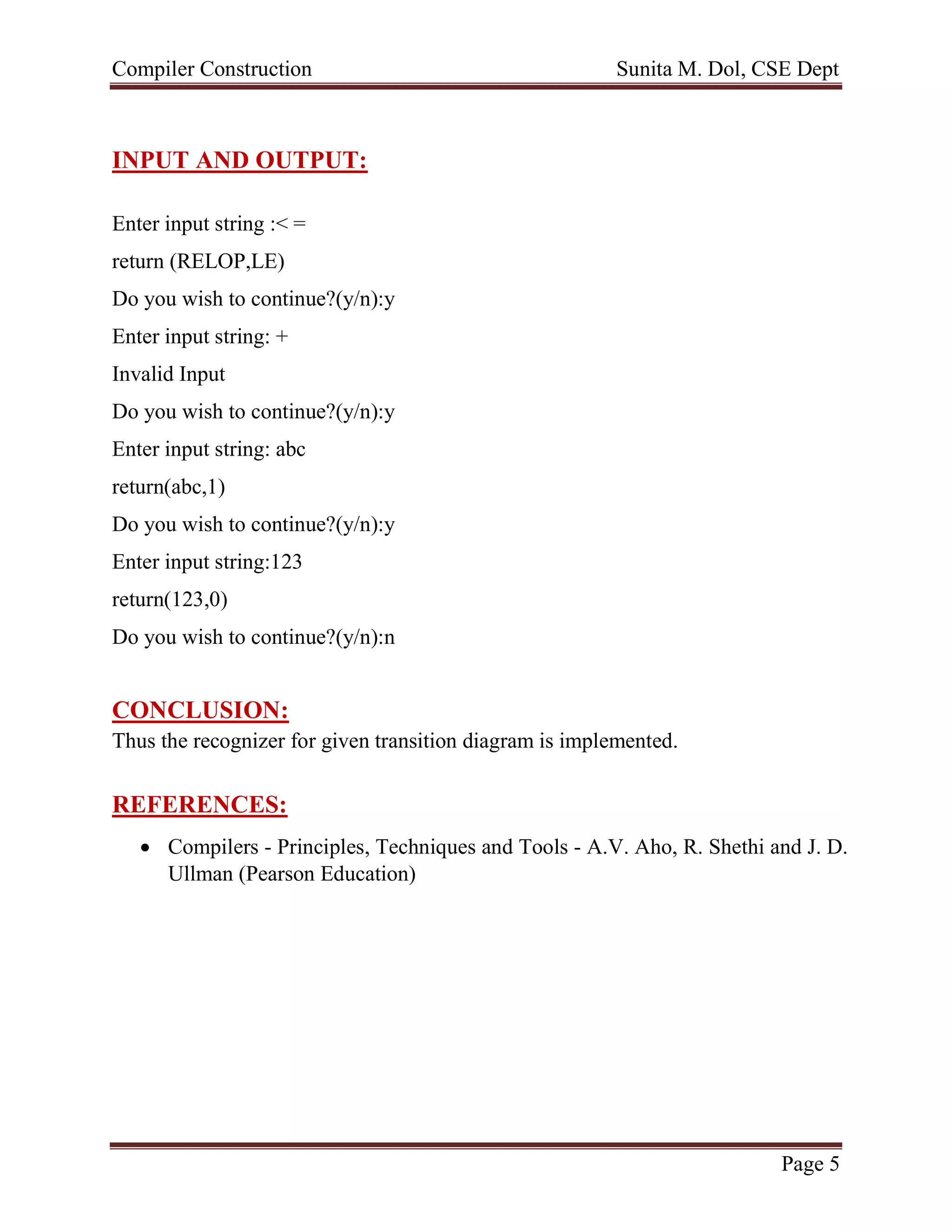 Compiler Construction Sunita M. Dol, CSE Dept
Page 5
INPUT AND OUTPUT:
Enter input string :< =
return (RELOP,LE)
Do you wish to continue?(y/n):y
Enter input string: +
Invalid Input
Do you wish to continue?(y/n):y
Enter input string: abc
return(abc,1)
Do you wish to continue?(y/n):y
Enter input string:123
return(123,0)
Do you wish to continue?(y/n):n
CONCLUSION:
Thus the recognizer for given transition diagram is implemented.
REFERENCES:
 Compilers - Principles, Techniques and Tools - A.V. Aho, R. Shethi and J. D.
Ullman (Pearson Education)
 
