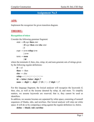 Compiler Construction Sunita M. Dol, CSE Dept
Page 1
Assignment No.5
AIM:
Implement the recognizer for given transition diagram.
THEORY:
Recognition of token
Consider the following grammar fragment:
stmt → if expr then stmt
| if expr then stmt else stmt
| Ɛ
expr → term relop term
| term
term → num
| id
where the terminals if, then, else, relop, id, and num generate sets of strings given
by the following regular definitions:
if → if
then → then
else → else
relop→ < | <= | < > | = | > | >=
id → letter ( letter | digit )*
num → digit+ ( . digit+ )? (E ( + | - )? digit + ) ?
For this language fragment, the lexical analyzer will recognize the keywords if,
then, else, as well as the lexeme denoted by relop, id, and mum. To simplify
matters, we assume keywords are reserved; that is, they cannot be used as
identifiers.
In addition, we assume lexemes are separated by white space, consisting of nonnull
sequences of blanks, tabs, and newlines. Our lexical analyzer will strip out white
space. It will do so by comparing a string against the regular definition ws, below.
delim → blank | tab | newline
 