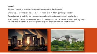 Impact:
Sparks a sense of wanderlust for unconventional destinations.
Encourages interaction as users share their own hidden gem experiences.
Establishes the website as a source for authentic and unique travel inspiration.
The "Hidden Gems" collection transports viewers to uncharted territories, inviting them
to embrace the thrill of discovery and explore the world's best-kept secrets.
 