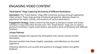 Travel Diaries" Vlogs: Capturing the Essence of Different Destinations
Description: The "Travel Diaries" vlogs offer immersive journeys through captivating
video content. These vlogs provide a firsthand perspective, allowing viewers to
experience the sights, sounds, and emotions of various destinations.
Engagement Strategy: Video content has the power to transport viewers and evoke
emotions in ways that other formats can't. The "Travel Diaries" vlogs aim to create a
personal connection, inspire travel dreams, and build a sense of familiarity with different
locations.
Unique Features:
Cinematic footage that captures the atmosphere and cultural nuances of each
destination.
Personal narration that shares insights, anecdotes, and reflections on the travel
experience.
Interactive elements such as polls and questions to engage viewers and gather
feedback.
 