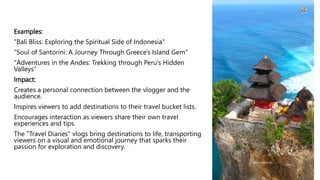 Examples:
"Bali Bliss: Exploring the Spiritual Side of Indonesia"
"Soul of Santorini: A Journey Through Greece's Island Gem"
"Adventures in the Andes: Trekking through Peru's Hidden
Valleys“
Impact:
Creates a personal connection between the vlogger and the
audience.
Inspires viewers to add destinations to their travel bucket lists.
Encourages interaction as viewers share their own travel
experiences and tips.
The "Travel Diaries" vlogs bring destinations to life, transporting
viewers on a visual and emotional journey that sparks their
passion for exploration and discovery.
 