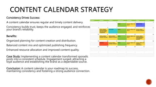 Consistency Drives Success:
A content calendar ensures regular and timely content delivery.
Consistency builds trust, keeps the audience engaged, and reinforces
your brand's reliability.
Benefits:
Organized planning for content creation and distribution.
Balanced content mix and optimized publishing frequency.
Enhanced resource allocation and improved content quality.
Case Study: Implementing a content calendar transformed sporadic
posts into a consistent schedule. Engagement surged, attracting a
loyal audience and establishing the brand as a dependable source.
Conclusion: A content calendar is your roadmap to success,
maintaining consistency and fostering a strong audience connection.
 