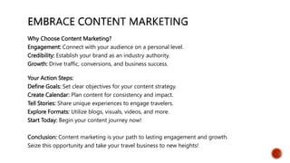 Why Choose Content Marketing?
Engagement: Connect with your audience on a personal level.
Credibility: Establish your brand as an industry authority.
Growth: Drive traffic, conversions, and business success.
Your Action Steps:
Define Goals: Set clear objectives for your content strategy.
Create Calendar: Plan content for consistency and impact.
Tell Stories: Share unique experiences to engage travelers.
Explore Formats: Utilize blogs, visuals, videos, and more.
Start Today: Begin your content journey now!
Conclusion: Content marketing is your path to lasting engagement and growth.
Seize this opportunity and take your travel business to new heights!
 