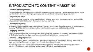  Content Marketing Defined:
Content marketing involves creating valuable, relevant content to connect with a target audience. In the
travel industry, it means sharing inspiring stories, tips, and information to engage travelers.
 Importance in Travel:
Content marketing is crucial for the travel industry. It helps build trust, inspire wanderlust, and provide
valuable information to travelers during their journey planning.
 Power of Storytelling:
Storytelling is a compelling tool. It lets travelers connect emotionally, fostering a sense of adventure and
curiosity. Well-told stories resonate, making travel experiences more relatable and exciting.
 Engaging Travelers:
Through storytelling, travel businesses can create immersive experiences. Travelers are drawn to stories
of destinations, culture, and personal experiences, leading to deeper engagement.
 Creating Lasting Impressions:
Strong storytelling leaves a lasting impact. It enhances brand recall, encourages sharing, and builds a
loyal community of travelers who connect through shared experiences.
By weaving captivating stories into content marketing efforts, travel businesses can establish their
identity, connect with their audience, and enhance the overall travel experience.
 