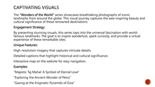 The "Wonders of the World" series showcases breathtaking photographs of iconic
landmarks from around the globe. This visual journey captures the awe-inspiring beauty and
cultural significance of these renowned destinations.
Engagement Strategy:
By presenting stunning visuals, this series taps into the universal fascination with world-
famous landmarks. The goal is to inspire wanderlust, spark curiosity, and provide a virtual
experience of these remarkable sites.
Unique Features:
High-resolution imagery that captures intricate details.
Detailed captions that highlight historical and cultural significance.
Interactive map on the website for easy navigation.
Examples:
"Majestic Taj Mahal: A Symbol of Eternal Love"
"Exploring the Ancient Wonder of Petra"
"Gazing at the Enigmatic Pyramids of Giza"
 