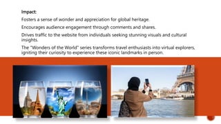 Impact:
Fosters a sense of wonder and appreciation for global heritage.
Encourages audience engagement through comments and shares.
Drives traffic to the website from individuals seeking stunning visuals and cultural
insights.
The "Wonders of the World" series transforms travel enthusiasts into virtual explorers,
igniting their curiosity to experience these iconic landmarks in person.
 