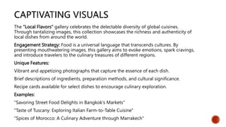 The "Local Flavors" gallery celebrates the delectable diversity of global cuisines.
Through tantalizing images, this collection showcases the richness and authenticity of
local dishes from around the world.
Engagement Strategy: Food is a universal language that transcends cultures. By
presenting mouthwatering images, this gallery aims to evoke emotions, spark cravings,
and introduce travelers to the culinary treasures of different regions.
Unique Features:
Vibrant and appetizing photographs that capture the essence of each dish.
Brief descriptions of ingredients, preparation methods, and cultural significance.
Recipe cards available for select dishes to encourage culinary exploration.
Examples:
"Savoring Street Food Delights in Bangkok's Markets"
"Taste of Tuscany: Exploring Italian Farm-to-Table Cuisine"
"Spices of Morocco: A Culinary Adventure through Marrakech"
 