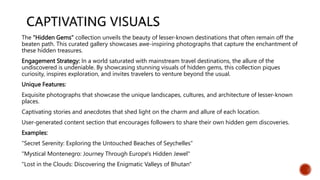 The "Hidden Gems" collection unveils the beauty of lesser-known destinations that often remain off the
beaten path. This curated gallery showcases awe-inspiring photographs that capture the enchantment of
these hidden treasures.
Engagement Strategy: In a world saturated with mainstream travel destinations, the allure of the
undiscovered is undeniable. By showcasing stunning visuals of hidden gems, this collection piques
curiosity, inspires exploration, and invites travelers to venture beyond the usual.
Unique Features:
Exquisite photographs that showcase the unique landscapes, cultures, and architecture of lesser-known
places.
Captivating stories and anecdotes that shed light on the charm and allure of each location.
User-generated content section that encourages followers to share their own hidden gem discoveries.
Examples:
"Secret Serenity: Exploring the Untouched Beaches of Seychelles"
"Mystical Montenegro: Journey Through Europe's Hidden Jewel"
"Lost in the Clouds: Discovering the Enigmatic Valleys of Bhutan"
 