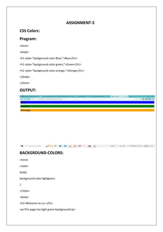 ASSIGNMENT-5
CSS Colors:
Program:
<html>
<body>
<h1 style="background-color:Blue;">Blue</h1>
<h1 style="background-color:green;">Green</h1>
<h1 style="background-color:orange;">Orange</h1>
</body>
</html>
OUTPUT:
BACKGROUND-COLORS:
<html>
<style>
body{
background-color:lightgreen;
}
</style>
<body>
<h1>Welcome to css </h1>
<p>This page has light green background</p>
 