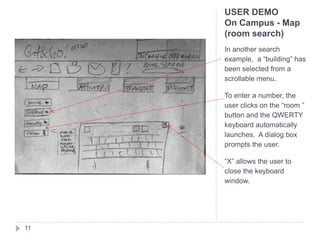 USER DEMO
     On Campus - Map
     (room search)
     In another search
     example, a “building” has
     been selected from a
     scrollable menu.

     To enter a number, the
     user clicks on the “room ”
     button and the QWERTY
     keyboard automatically
     launches. A dialog box
     prompts the user.

     “X” allows the user to
     close the keyboard
     window.




11
 