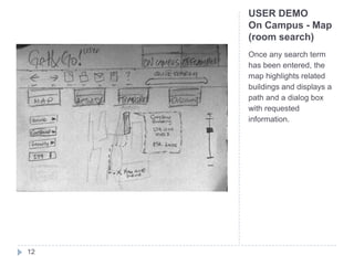 USER DEMO
     On Campus - Map
     (room search)
     Once any search term
     has been entered, the
     map highlights related
     buildings and displays a
     path and a dialog box
     with requested
     information.




12
 