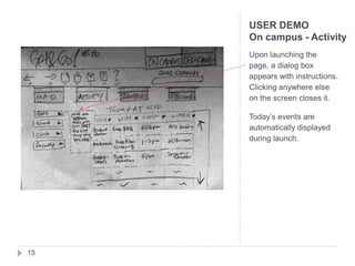 USER DEMO
     On campus - Activity
     Upon launching the
     page, a dialog box
     appears with instructions.
     Clicking anywhere else
     on the screen closes it.

     Today’s events are
     automatically displayed
     during launch.




15
 